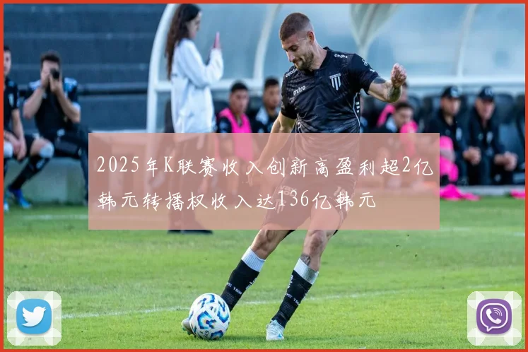 2025年K联赛收入创新高盈利超2亿韩元转播权收入达136亿韩元