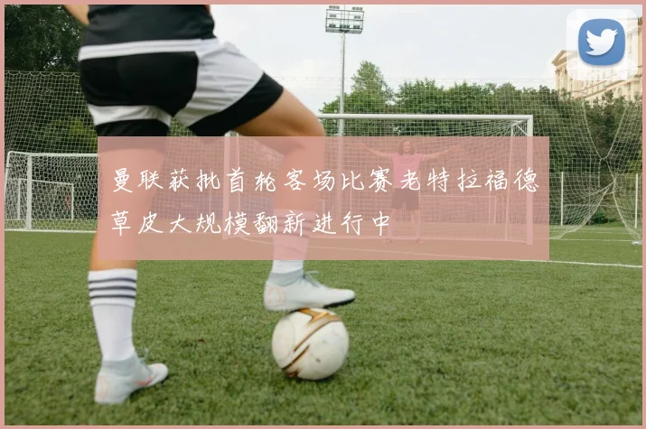 曼联获批首轮客场比赛老特拉福德草皮大规模翻新进行中