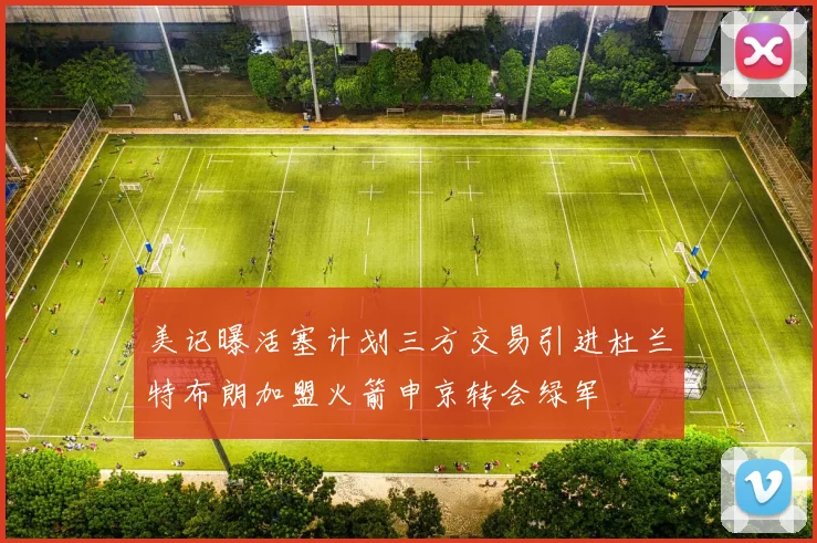 美记曝活塞计划三方交易引进杜兰特布朗加盟火箭申京转会绿军