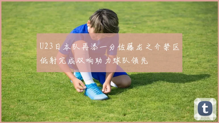 U23日本队再添一分佐藤龙之介禁区低射完成双响助力球队领先