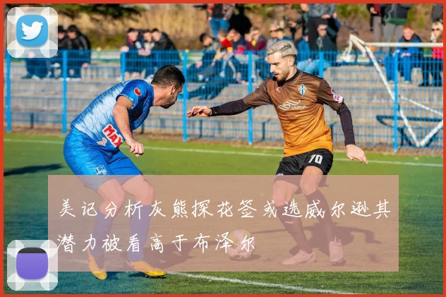 美记分析灰熊探花签或选威尔逊其潜力被看高于布泽尔