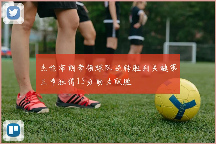 杰伦布朗带领球队逆转胜利关键第三节独得15分助力取胜
