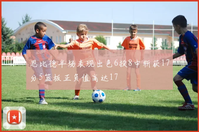 恩比德半场表现出色6投8中斩获17分5篮板正负值高达17