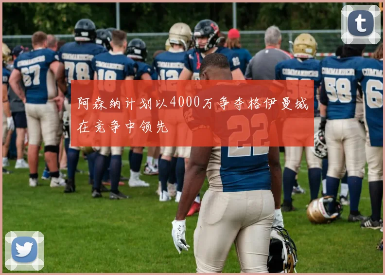 阿森纳计划以4000万争夺格伊曼城在竞争中领先