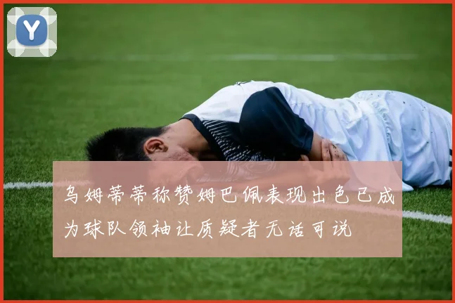 乌姆蒂蒂称赞姆巴佩表现出色已成为球队领袖让质疑者无话可说