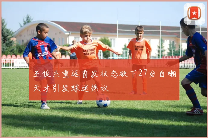 王俊杰重返首发状态砍下27分自嘲天才引发球迷热议