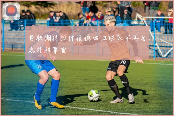 曼联期待拉什福德回归球队不再考虑外租事宜