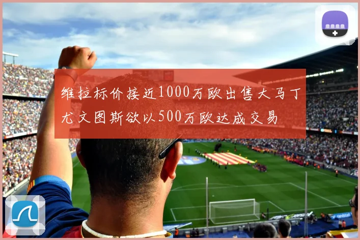 维拉标价接近1000万欧出售大马丁尤文图斯欲以500万欧达成交易