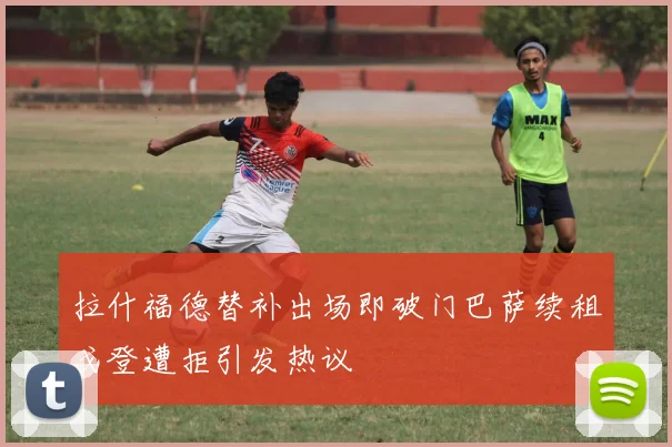 拉什福德替补出场即破门巴萨续租戈登遭拒引发热议