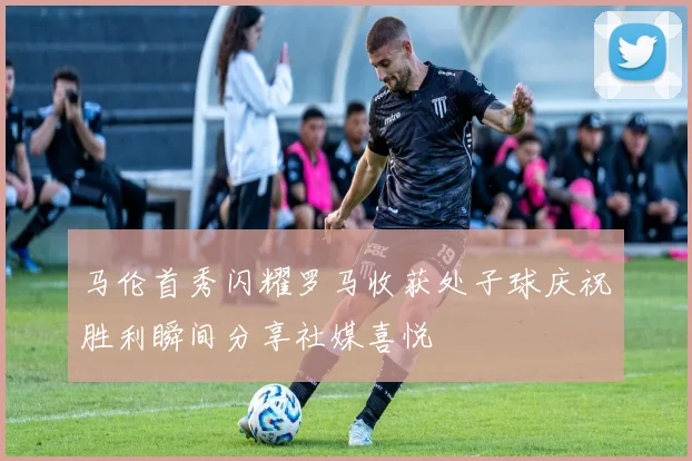 马伦首秀闪耀罗马收获处子球庆祝胜利瞬间分享社媒喜悦