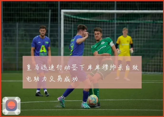 皇马迅速行动签下库库穆帅亲自致电助力交易成功