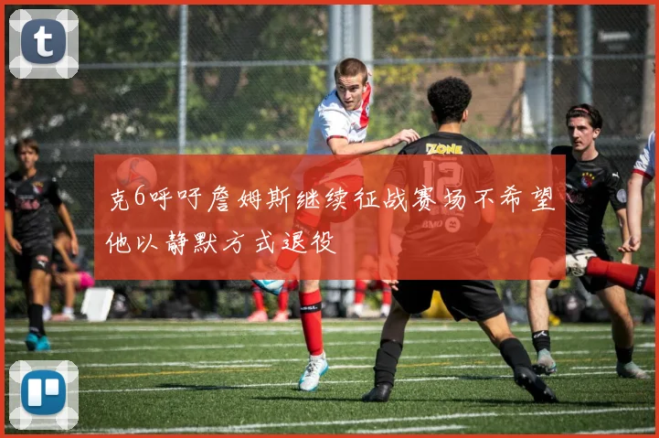 克6呼吁詹姆斯继续征战赛场不希望他以静默方式退役