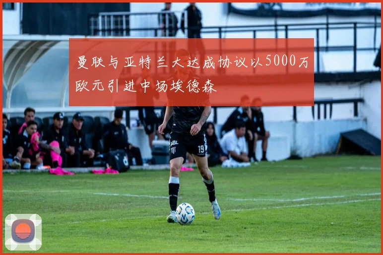 曼联与亚特兰大达成协议以5000万欧元引进中场埃德森