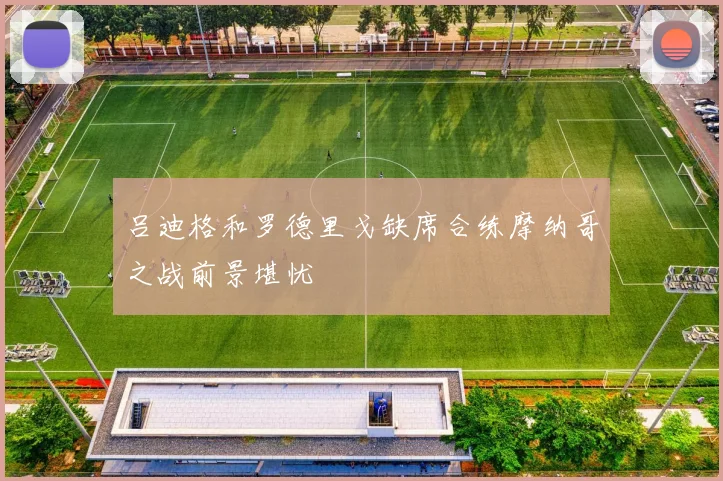 吕迪格和罗德里戈缺席合练摩纳哥之战前景堪忧