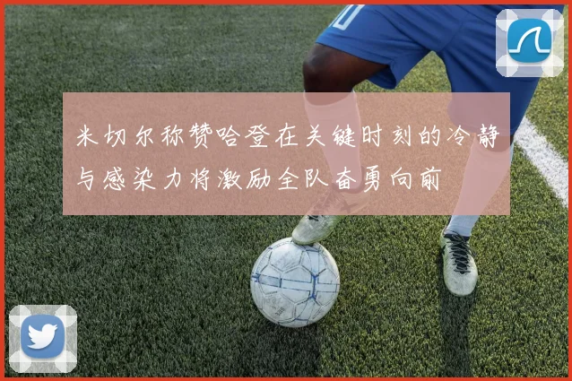 米切尔称赞哈登在关键时刻的冷静与感染力将激励全队奋勇向前
