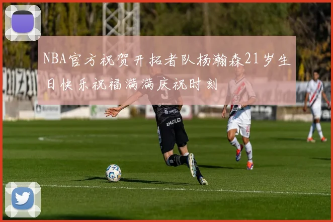 NBA官方祝贺开拓者队杨瀚森21岁生日快乐祝福满满庆祝时刻