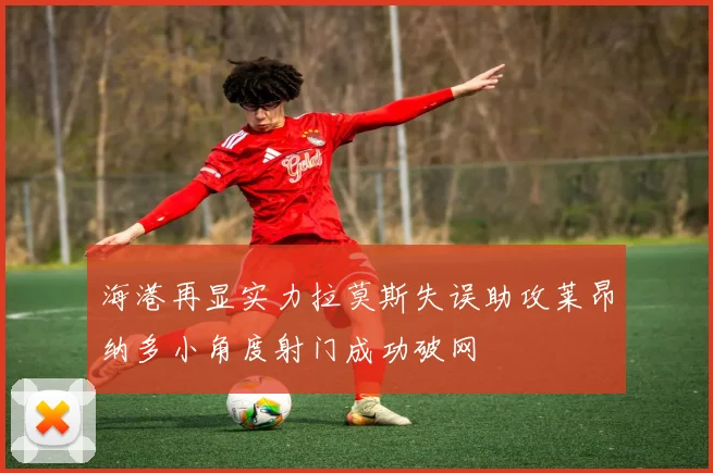 海港再显实力拉莫斯失误助攻莱昂纳多小角度射门成功破网