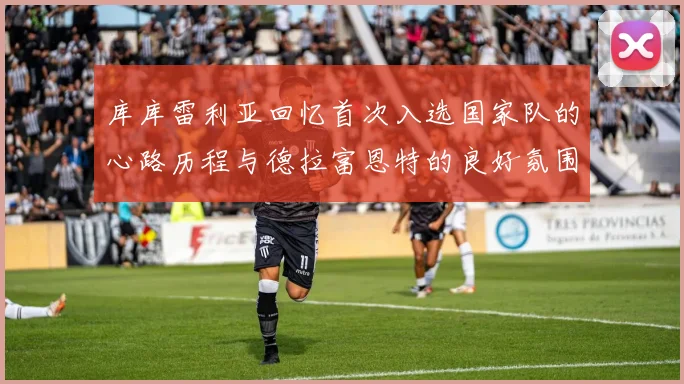 库库雷利亚回忆首次入选国家队的心路历程与德拉富恩特的良好氛围