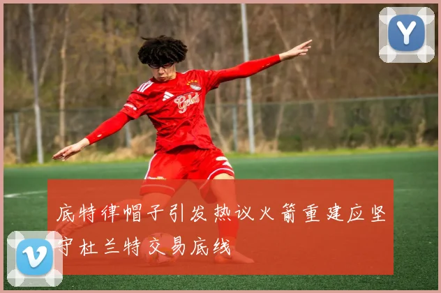 底特律帽子引发热议火箭重建应坚守杜兰特交易底线