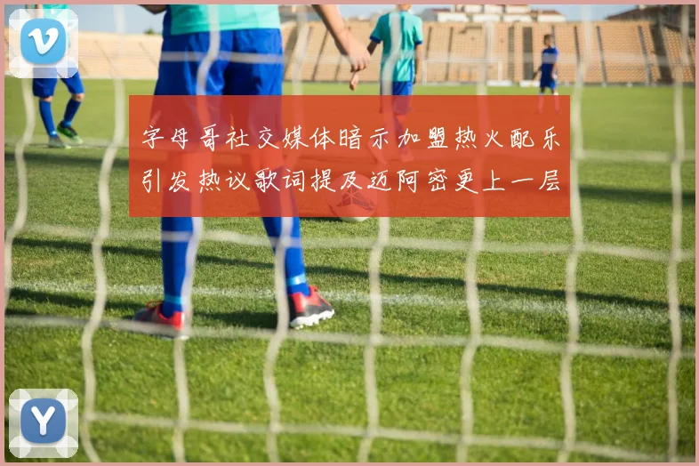 字母哥社交媒体暗示加盟热火配乐引发热议歌词提及迈阿密更上一层楼