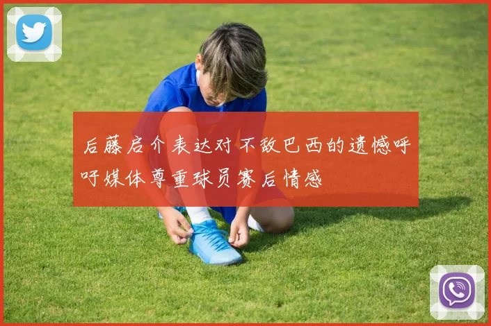 后藤启介表达对不敌巴西的遗憾呼吁媒体尊重球员赛后情感
